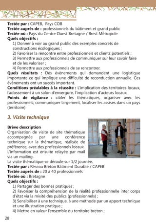 28
Testée par : CAPEB, Pays COB
Testée auprès de : professionnels du bâtiment et grand public
Testée où : Pays du Centre Ouest Bretagne / Brest Métropole
Quels objectifs :
1) Donner à voir au grand public des exemples concrets de
constructions écologiques ;
2) Favoriser la rencontre entre professionnels et clients potentiels ;
3) Permettre aux professionnels de communiquer sur leur savoir faire
et de les valoriser ;
4) Permettre aux professionnels de se rencontrer.
Quels résultats  : Des évènements qui demandent une logistique
importante ce qui implique une difficulté de reconduction annuelle. Ces
évènements ont un succès important.
Conditions préalables à la réussite : L’implication des territoires locaux,
l’adossement à un salon d’envergure, l’implication d’acteurs locaux
Points de vigilance  : cibler les thématiques, organiser avec les
professionnels, communiquer largement, localiser les assises dans un pays
(territoire)
3. Visite technique
Brève description
Organisation de visite de site thématique
accompagnée par une conférence
technique sur la thématique, réalisée de
préférence, avec des professionnels locaux.
L’information est ensuite relayée par mail
via un mailing.
La visite thématique se déroule sur 1/2 journée.
Testée par : Réseau Breton Bâtiment Durable / CAPEB
Testée auprès de : 20 à 40 professionnels
Testée où : Bretagne
Quels objectifs :
1) Partager des bonnes pratiques ;
2) Favoriser la compréhension de la réalité professionnelle inter corps
d’état via la mixité des publics (professionnels) ;
3) Sensibiliser à une technique, à une méthode par un apport technique
et une illustration pratique ;
4) Mettre en valeur l’ensemble du territoire breton ;
 