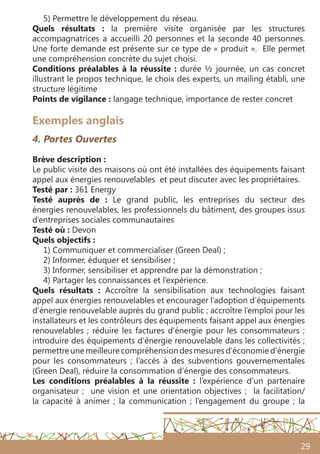 29
Exemples anglais
4. Portes Ouvertes
Brève description :
Le public visite des maisons où ont été installées des équipements faisant
appel aux énergies renouvelables et peut discuter avec les propriétaires.
Testé par : 361 Energy
Testé auprès de : Le grand public, les entreprises du secteur des
énergies renouvelables, les professionnels du bâtiment, des groupes issus
d’entreprises sociales communautaires
Testé où : Devon
Quels objectifs :
1) Communiquer et commercialiser (Green Deal) ;
2) Informer, éduquer et sensibiliser ;
3) Informer, sensibiliser et apprendre par la démonstration ;
4) Partager les connaissances et l’expérience.
Quels résultats : Accroître la sensibilisation aux technologies faisant
appel aux énergies renouvelables et encourager l’adoption d’équipements
d’énergie renouvelable auprès du grand public ; accroître l’emploi pour les
installateurs et les contrôleurs des équipements faisant appel aux énergies
renouvelables ; réduire les factures d’énergie pour les consommateurs ;
introduire des équipements d’énergie renouvelable dans les collectivités ;
permettre une meilleure compréhension des mesures d’économie d’énergie
pour les consommateurs ; l’accès à des subventions gouvernementales
(Green Deal), réduire la consommation d’énergie des consommateurs.
Les conditions préalables à la réussite : l’expérience d’un partenaire
organisateur ; une vision et une orientation objectives ; la facilitation/
la capacité à animer ; la communication  ; l’engagement du groupe ; la
5) Permettre le développement du réseau.
Quels résultats  : la première visite organisée par les structures
accompagnatrices a accueilli 20 personnes et la seconde 40 personnes.
Une forte demande est présente sur ce type de « produit ». Elle permet
une compréhension concrète du sujet choisi.
Conditions préalables à la réussite : durée ½ journée, un cas concret
illustrant le propos technique, le choix des experts, un mailing établi, une
structure légitime
Points de vigilance : langage technique, importance de rester concret
 