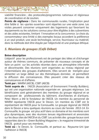 30
5. Réunions de groupes (Café Débat)
Brève description
L’objectif pour les professionnels est de partager des idées et d’échanger
autour de thèmes communs, de présenter de nouveaux concepts et de
faire un point sur les activités récentes dans une atmosphère informelle
et décontractée. Des réunions sont organisées au niveau régional par
l’intermédiaire des groupes d’adhérents. Elles servent de tremplin pour
alimenter un large débat sur des thématiques données et permettent
la diffusion des connaissances. Elles peuvent créer des réseaux de
connaissances et d’affaires.
Testé par : WARM (AECB), CSBT (AECB)
Testé auprès de : l’AECB (Association of Environnent Friendly Builders),
qui est une organisation nationale organisée en groupes régionaux. Les
bénéficiaires sont généralement des membres du groupe régional et se
composent de professionnels du bâtiment, d’architectes et d’artisans.
Peter Warm a été le fondateur de l’AECB. Un membre du personnel de
WARM représente l’AECB pour le Devon. Un membre du CSBT est le
représentant de l’AECB pour la Cornouaille. Le groupe régional de l’AECB
dans le Devon a tenu quelques réunions au cours de l’année 2013-14. En
Cornouaille, le groupe est plus actif dans ce domaine et les membres sont
plus dynamiques, avec des réunions tenues régulièrement et annoncées
sur les deux sites de l’AECB et du CSBT. Les activités des groupe locaux sont
rapportées dans le « Green Building Magazine », le magazine trimestriel de
l’AECB, gratuit pour ses membres.
Testé où : le Devon, la Cornouaille, et partout au Royaume-Uni (par
l’adhésion à l’AECB)
viabilité financière ; des protocoles/programmes nationaux et régionaux
de coordination et de soutien.
Points de vigilance : Dans les communautés rurales, l’implication peut
être faible si les «portes ouvertes» sont réparties sur une vaste zone. Les
visites peuvent concerner uniquement des logements qui favorisent les
équipements ou les solutions connus pour être éligibles à des subventions
et des aides existantes, limitant l’innovation et la concurrence. Le choix du
consommateur sera limité si des exemples locaux accordent la préférence
à un seul produit, une seule technologie, service, fournisseur ou matériel,
donc la méthode doit être étayée par l’objectivité et une pratique éthique.
 