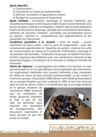 31
Quels objectifs :
1) Communiquer ;
2) Coordonner un réseau de professionnels ;
3) Informer, sensibiliser et apprendre en faisant ;
4) Partager les connaissances et l’expérience.
Quels résultats  :  Sensibiliser davantage et favoriser l’adhésion aux
nouvelles technologies et techniques à faible impact environnemental ainsi
qu’aux nouveaux matériaux écologiques ; élaborer des principes éthiques à
travers les discussions de groupe ; partager des connaissances techniques ;
présenter les nouveaux membres ; permettre une sensibilisation accrue
du marché ; favoriser la compréhension des réglementations et des
possibilités de financement.
Conditions préalables à la réussite : Avoir du temps ; assurer
l’animation de façon active ; avoir le sens de l’organisation ; avoir des
connaissances approfondies et l’expertise du secteur ; maitriser les outils
de communication du réseau et le protocole d’information (stockage et
récupération des données) ; l’implication du groupe ; la viabilité financière ;
les liens régionaux (de préférence avec une coordination nationale et des
protocoles d’appui). Constitution de la structure si l’adhésion formelle est
nécessaire.
Points de vigilance : La participation sera faible si les réunions ne sont
pas annoncées et s’il n’y a pas diffusion et/ou publication des événements.
Les organisateurs bénévoles sont souvent confrontés à des contraintes
de temps en raison de leurs activités professionnelles ce qui conduit à
l’inertie du groupe. L’Association DEBA (Devon Earth Building Association)
est un groupe d’experts qui s’est constitué en 1991 et tient des réunions
dans le nord du Devon. Celles-ci ne bénéficient pas d’une large publicité
et le groupe d’experts de
l’association DEBA reconnaît
que les contraintes de
temps personnel impactent
la mise à jour du site
web, (en particulier pour
répondre aux demandes
de renseignements). Des
discussions importantes et
utiles peuvent ne pas être
prises en compte.
 