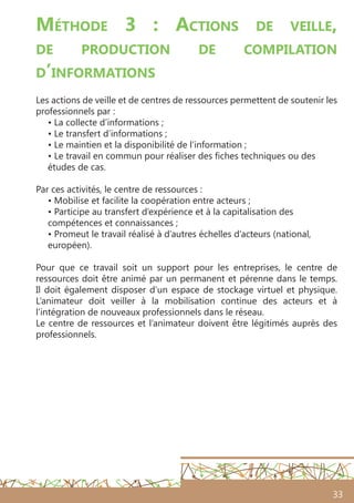 33
Méthode 3 : Actions de veille,
de production de compilation
d’informations
Les actions de veille et de centres de ressources permettent de soutenir les
professionnels par :
• La collecte d’informations ;
• Le transfert d’informations ;
• Le maintien et la disponibilité de l’information ;
• Le travail en commun pour réaliser des fiches techniques ou des
études de cas.
Par ces activités, le centre de ressources :
• Mobilise et facilite la coopération entre acteurs ;
• Participe au transfert d’expérience et à la capitalisation des
compétences et connaissances ;
• Promeut le travail réalisé à d’autres échelles d’acteurs (national,
européen).
Pour que ce travail soit un support pour les entreprises, le centre de
ressources doit être animé par un permanent et pérenne dans le temps.
Il doit également disposer d’un espace de stockage virtuel et physique.
L’animateur doit veiller à la mobilisation continue des acteurs et à
l’intégration de nouveaux professionnels dans le réseau.
Le centre de ressources et l’animateur doivent être légitimés auprès des
professionnels.
 
