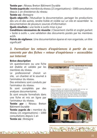 35
3. Formaliser les retours d’expériences à partir de cas
concrets par des fiches « retour d’expérience » accessibles
sur Internet
Brève description
Un questionnaire ou une fiche
est établie et validée par les
membres du réseau
Le professionnel choisit un
site, un chantier et le soumet à
l’animateur du réseau.
Des entretiens sont conduits par
l’animateur du réseau.
Ils sont complétés par des
analyses documentaires.
Ils sont ensuite formalisés dans
une fiche et mis en ligne par
l’animateur du réseau.
Testée par  : Réseau Breton
Bâtiment Durable
Testée auprès de : membre du
réseau (21 organisations) – 1000
consultations depuis 1 an
Testée où : Bretagne
Testée par : Réseau Breton Bâtiment Durable
Testéeauprèsde :membreduréseau(21organisations)–1000consultation
depuis 1 an d’existence du réseau
Testée où : Bretagne
Quels objectifs : Mutualiser la documentation, partager les productions
des uns et des autres, rendre lisible et visible sur un site et rassembler la
documentation de plusieurs sources d’information
Quels résultats : une boite à outils mise à jour
Conditions nécessaires de réussite : Classement clarifié et onglet parlant
« boite à outils », une validation des documents postés par les membres
actifs
Points de vigilance : Une documentation éparse et non organisée, un titre
significatif
 