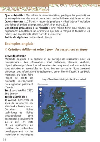36
Exemples anglais
4. Création, édition et mise à jour des ressources en ligne
Brève description
Méthode destinée à la collecte et au partage de ressources pour les
professionnels. Les informations sont collectées, classées, vérifiées,
répertoriées et publiées. Les informations techniques et la documentation
sont stockées et accessibles en ligne. Les ressources en ligne peuvent
proposer des informations gratuitement, ou en limiter l’accès à ses seuls
membres ou bien faire
l’objet de droits de
propriété intellectuelle
qui exigent un paiement
d’accès.
Testé par : WARM, CSBT,
361 Energy
Testée auprès de :
1) WARM : liens vers les
sites de ressources du
standard « Passivhaus ».
Certaines fiches
techniques et fiches
pédagogiques sont
accessibles gratuitement
sur le site. Les tests
et les ressources en
matière de recherche-
développement sur les
matériaux et techniques
Quels objectifs : Mutualiser la documentation, partager les productions
et les expériences des uns et des autres, rendre lisible et visible sur un site
Quels résultats : 10 fiches « retour de pratique » mises à jour / inclusion
des fiches chantiers exemplaires LIBNAM en mars 2015
Conditions préalables à la réussite  : une même fiche pour toutes les
expériences adaptables, un animateur qui aide à remplir et formalise les
fiches, une accessibilité claire dans le site internet
Points de vigilance : nécessite du temps
 