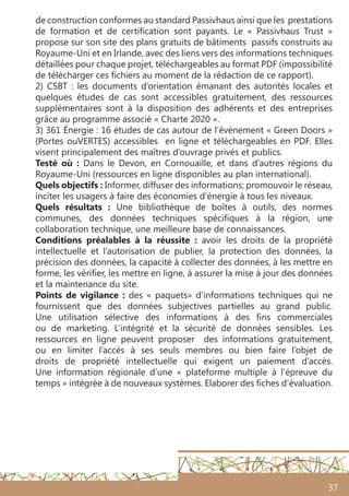 37
de construction conformes au standard Passivhaus ainsi que les prestations
de formation et de certification sont payants. Le  « Passivhaus Trust »
propose sur son site des plans gratuits de bâtiments passifs construits au
Royaume-Uni et en Irlande, avec des liens vers des informations techniques
détaillées pour chaque projet, téléchargeables au format PDF (impossibilité
de télécharger ces fichiers au moment de la rédaction de ce rapport).
2) CSBT : les documents d’orientation émanant des autorités locales et
quelques études de cas sont accessibles gratuitement, des ressources
supplémentaires sont à la disposition des adhérents et des entreprises
grâce au programme associé « Charte 2020 ».
3) 361 Énergie : 16 études de cas autour de l’évènement « Green Doors »
(Portes ouVERTES) accessibles en ligne et téléchargeables en PDF. Elles
visent principalement des maîtres d’ouvrage privés et publics.
Testé où  : Dans le Devon, en Cornouaille, et dans d’autres régions du
Royaume-Uni (ressources en ligne disponibles au plan international).
Quels objectifs : Informer, diffuser des informations; promouvoir le réseau,
inciter les usagers à faire des économies d’énergie à tous les niveaux.
Quels résultats : Une bibliothèque de boîtes à outils, des normes
communes, des données techniques spécifiques à la région, une
collaboration technique, une meilleure base de connaissances.
Conditions préalables à la réussite  : avoir les droits de la propriété
intellectuelle et l’autorisation de publier, la protection des données, la
précision des données, la capacité à collecter des données, à les mettre en
forme, les vérifier, les mettre en ligne, à assurer la mise à jour des données
et la maintenance du site.
Points de vigilance : des « paquets» d’informations techniques qui ne
fournissent que des données subjectives partielles au grand public.
Une utilisation sélective des informations à des fins commerciales
ou de marketing. L’intégrité et la sécurité de données sensibles. Les
ressources en ligne peuvent proposer des informations gratuitement,
ou en limiter l’accès à ses seuls membres ou bien faire l’objet de
droits de propriété intellectuelle qui exigent un paiement d’accès.
Une information régionale d’une « plateforme multiple à l’épreuve du
temps » intégrée à de nouveaux systèmes. Elaborer des fiches d’évaluation.
 
