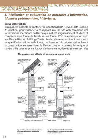 38
5. Réalisation et publication de brochures d’information,
(données patrimoniales, historiques)
Brève description
Il n’a pas été possible de contacter l’association DEBA (Devon Earth Building
Association) pour l’associer à ce rapport, mais le site web comprend des
informations spécifiques au Devon qui ont été soigneusement étudiées et
compilées sous forme de brochures au format PDF en collaboration avec
le « Devon Historic Buildings Trust» . Les brochures constituent une source
unique d’informations techniques, pratiques et historiques qui replacent
la construction en terre dans le Devon dans un contexte historique et
s’avère utile pour les plans locaux d’urbanisme modernes et le respect des
 