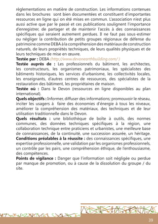 39
règlementations en matière de construction. Les informations contenues
dans les brochures sont bien documentées et constituent d’importantes
ressources en ligne qui on été mises en commun. L’association n’est plus
aussi active que par le passé et ces publications soulignent l’importance
d’enregistrer, de partager et de maintenir l’accès à des connaissances
spécifiques qui seraient autrement perdues. Il ne faut pas sous-estimer
ou négliger la contribution de petits groupes régionaux de défense du
patrimoine comme DEBA à la compréhension des matériaux de construction
naturels, de leurs propriétés techniques, de leurs qualités physiques et de
leurs techniques de mise en œuvre.
Testée par : DEBA (http://www.devonearthbuilding.com/ )
Testée auprès de  : Les professionnels du bâtiment, les architectes,
les constructeurs, les organismes patrimoniaux, les spécialistes des
bâtiments historiques, les services d’urbanisme, les collectivités locales,
les enseignants, d’autres centres de ressources, des spécialistes de la
restauration des bâtiment, les propriétaires de maison.
Testée où  : Dans le Devon (ressources en ligne disponibles au plan
international).
Quels objectifs : Informer, diffuser des informations; promouvoir le réseau,
inciter les usagers à faire des économies d’énergie à tous les niveaux,
améliorer la compréhension des matériaux, des techniques et de leur
utilisation traditionnelle dans le Devon.
Quels résultats  : une bibliothèque de boîte à outils, des normes
communes, des données techniques spécifiques à la région, une
collaboration technique entre praticiens et urbanistes, une meilleure base
de connaissances, de la continuité, une succession assurée, un héritage.
Conditions préalables à la réussite : des connaissances spécifiques, une
expertise professionnelle, une validation par les organismes professionnels,
un contrôle par les pairs, une compréhension éthique, de l’enthousiasme,
des compétences.
Points de vigilance : Danger que l’information soit négligée ou perdue
par manque de promotion, ou à cause de la dissolution du groupe / du
site.
 