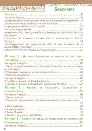 6
Sommaire
Contexte...............................................................................8
Focus en France................................................................................ 9
La réglementation thermique en France suite à la directive européenne.......9
L’éco-construction les matériaux naturels en France............................................11
Les perspectives d’évolution du marché....................................................................12
Focus au Royaume Uni.................................................................. 13
La réglementation thermique en Grande Bretagne en réponse à la directive
européenne.........................................................................................................................13
L’utilisation des matériaux naturels dans la construction en Grande
Bretagne...............................................................................................................................14
L’accompagnement des professionnels dans la mise en œuvre de la
réglementation thermique.............................................................................................15
L’économie verte : une réponse à un enjeu majeur...............................................16
Méthode 1 : Actions d’animation de groupe autour d’une
thématique......................................................................... 19
Exemples français........................................................................... 19
1. Réunir les professionnels autour de productions écrites, dossiers techniques
ou thématiques..................................................................................................................19
2. Organiser ensemble un évènement promotionnel..........................................20
3. Animation territoriale.................................................................................................20
Exemples anglais............................................................................ 22
4. Faciliter les groupes de travail régionaux............................................................22
5. Faciliter les groupes de travail pour organiser la formation.........................22
Méthode 2 : Actions de promotion, valorisation et
communication................................................................... 25
Exemples français........................................................................... 26
1. Portes ouvertes..............................................................................................................26
2. Opérations de promotion et de valorisation en créant des évènements....
27
3. Visite technique............................................................................................................28
Exemples anglais............................................................................ 29
4. Portes Ouvertes.............................................................................................................29
5. Réunions de groupes (Café Débat).........................................................................30
Méthode 3 : Actions de veille, de production de compilation
d’informations................................................................... 33
Exemples français........................................................................... 34
 