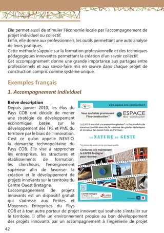 42
Exemples français
1. Accompagnement individuel
Brève description
Depuis janvier 2010, les élus du
Pays COB ont décidé de mener
une stratégie de développement
économique basée sur le
développement des TPE et PME du
territoire par le biais de l’innovation.
C’est ce qu’on appelle NEVE’O,
la démarche technopolitaine du
Pays COB. Elle vise à rapprocher
les entreprises, les structures et
établissements de formation,
les chercheurs, l’enseignement
supérieur afin de favoriser la
création et le développement de
projets innovants sur le territoire du
Centre Ouest Bretagne.
L’accompagnement de projets
innovants  est un dispositif gratuit
qui s’adresse aux Petites et
Moyennes Entreprises du Pays
COB et à tout autre porteur de projet innovant qui souhaite s’installer sur
le territoire. Il offre un environnement propice au bon développement
des projets innovants par un accompagnement à l’ingénierie de projet
Elle permet aussi de stimuler l’économie locale par l’accompagnement de
projet individuel ou collectif.
Enfin, elle donne aux professionnels, les outils permettant une auto analyse
de leurs pratiques.
Cette méthode s’appuie sur la formation professionnelle et des techniques
pédagogiques innovantes permettant la création d’un savoir collectif.
Cet accompagnement donne une grande importance aux partages entre
professionnels et aux savoir-faire mis en œuvre dans chaque projet de
construction compris comme système unique.
 