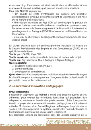 43
et un coaching. L’innovateur est ainsi orienté dans sa démarche et son
avancement s’en voit accéléré, quel que soit son domaine d’activité.
Pour cela, NEVE’O s’appuie sur :
• Un comité de chefs d’entreprises qui apporte une expertise
pluridisciplinaire ainsi que des conseils allant de la conception à la mise
sur le marché de l’innovation ;
• Une équipe technique au Pays COB qui accompagne le porteur de
projet et l’oriente dans ses démarches en travaillant en partenariat avec
les autres acteurs de l’accompagnement de l’innovation localement et
plus largement en Bretagne (NEVE’O est membre du Réseau Breton de
l’Innovation) ;
• Un réseau de chercheurs, d’enseignants et d’experts sélectionnés pour
chaque projet.
La CAPEB organise aussi un accompagnement individuel au niveau de
la Gestion Prévisionnelle des Emplois et des Compétences (GEPC) et de
spécificités techniques.
Testée par : CAPEB, Pays COB
Testée auprès de : professionnels du bâtiment et porteurs de projet
Testée où : Pays du Centre Ouest Bretagne / Région Bretagne
Quels objectifs :
1) Soutenir l’innovation économique ;
2) donner confiance ;
3) développer les compétences.
Quels résultats : L’accompagnement individuel est généralement le moyen
le plus efficace pour accompagner aux changements des professionnels. Il
permet de conforter la confiance en soi.
2. Laboratoire d’innovation pédagogique
Brève description
L’association Approche Eco Habitat a mené une enquête auprès de ses
adhérents pour évaluer les techniques formatives qui pourraient être
adaptées au contexte et besoin des professionnels. Suite à ce premier
travail, un projet de Laboratoire d’innovation pédagogique a été présenté
à études ET chantiers et au Conseil Régional de Bretagne. Le projet vise le
soutien et le développement de systèmes constructifs non industrialisés et
l’utilisation de matériaux bio sourcés dans le bâtiment.
Les premières actions du laboratoire sont des ateliers d’analyse de la
 