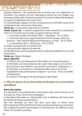 44
pratique destinés à des professionnels et animés par une ingénieure en
formation. Ces ateliers ont une thématique précise qui sert d’appui aux
échanges collaboratifs. Ils visent la création d’un savoir collectif développant
la capacité d’adaptation des savoir-faire.
La méthodologie s’appuie sur des connaissances et méthodes issues de la
sociologie et des sciences de l’éducation.
Testée par : L’association Approche Eco Habitat
Testée auprès de : 3 ateliers programmés entre novembre et décembre
2014 et co financés par le projet européen Interreg Libnam.
• « Comment monter son dossier RGE ? » (Quimper – 01 12 2014)
• « Comment faire pour s’approvisionner en bois de pays selon ses
besoins? » (Parc Naturel Régional d’Armorique, Le Faou – 16 12 2014)
• « La domotique libre » (Rostrenen – 04 12 2014)
15 ateliers programmés d’ici juillet 2015.
Un cofinancement régional et national.
Les bénéficiaires sont des professionnels du bâtiment adhérents ou non de
l’association.
Testée où : Région Bretagne
Quels objectifs :
1) Diffuser des connaissances et information sur l’écoconstruction ;
2) Permettre une reconnaissance des savoir-faire acquis sur le terrain
par les acteurs eux-mêmes et par les tiers (assurances, employeurs,...) ;
3) Participer à la montée en compétences des acteurs de terrain
(capitalisation de connaissances acquises « sur le tas » et/ou nouvelles
compétences) ;
4) Favoriser l’émergence de dynamiques et de projets.
3. Mise en œuvre d’une formation technique sur un territoire
spécifique
Brève description 
À la demande d’un professionnel, la formation a été mise en œuvre sur le
territoire du «Pays Centre Ouest Bretagne».
La formation était axée sur «l’étanchéité à l’air, la détection des fuites dans
les bâtiments basse consommation».
Elle s’est déroulée sur deux fois deux jours dans la même zone.
Ellecomprenaitàlafoisdelathéoriemaisaussidelapratiquesurunemaison.
Elle a également permis de souligner la nécessité pour les différents corps
d’état de travailler ensemble.
 
