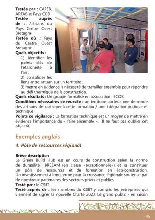 45
Testée par : CAPEB,
ARFAB et Pays COB
Testée auprès
de  : Artisans du
Pays Centre Ouest
Bretagne
Testée où  : Pays
du Centre Ouest
Bretagne
Quels objectifs :
1) identifier les
points clés de
l’étanchéité à
l’air ;
2) consolider les
liens entre artisan sur un territoire ;
3) mettre en évidence la nécessité de travailler ensemble pour répondre
au défi thermique de la construction.
Quels résultats : Un groupe formalisé en association : ECOB
Conditions nécessaires de réussite : un territoire porteur, une demande
des artisans de participer à cette formation / une intégration pratique et
technique
Points de vigilance : La formation technique est un moyen de mettre en
évidence l’importance du « faire ensemble ». Il ne faut pas oublier cet
objectif.
Exemples anglais
4. Pôle de ressources régional
Brève description 
Le Green Build Hub est en cours de construction selon la norme
de durabilité BREEAM (en classe «exceptionnelle») et va constituer
un pôle de ressources et de formation en éco-construction.
Un investissement à long terme pour la croissance régionale soutenue par
de nombreux partenaires des secteurs privés et publics.
Testé par : le CSBT
Testé auprès de : les membres du CSBT y compris les entreprises qui
viennent de signer la nouvelle Charte 2020. Le grand public - en raison
 