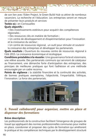 46
de son lien avec l’Eden Project, le Green Build Hub va attirer de nombreux
vacanciers. La recherche et l’éducation. Les entreprises seront en mesure
de présenter leurs produits et services
Testée où : en Cornouailles
Quels objectifs :
• Des investissements extérieurs pour acquérir des compétences
régionales ;
• Des ressources clés en matière de formation ;
• Un centre de développement et d’expérimentation pour l’innovation
et la croissance du secteur ;
• Un centre de ressources régional, un outil pour stimuler et soutenir
la croissance des entreprises et développer les partenariats.
Quels resultats : Ouverture du nouveau centre de ressources régional à
l’été 2015. La croissance économique et écologique.
Conditions préalables à la réussite : Une gouvernance forte et visionnaire,
une relève assurée. Des partenariats communs qui serviront de catalyseur
au financement, une démarche forte d’anticipation des entreprises, des
principes de meilleures pratiques qui font l’adhésion et une méthode
encouragée par un cadre reconnu.
Points de vigilance : la stabilité financière et la continuité des activités,
de bonnes pratiques exemplaires, l’objectivité, l’impartialité, l’éthique,
l’innovation. La force des partenariats.
5. Travail collaboratif pour organiser, mettre en place et
dispenser des formations
Brève description
Les professionnels de la construction facilitent l’émergence de groupes de
travail qui appliquent des normes professionnelles communes pour mettre
en place, coordonner et proposer des cycles de formation qui améliorent
la pratique et les compétences techniques par le développement structuré
 