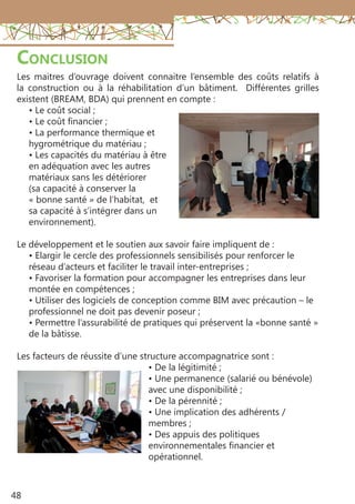 48
Conclusion
Les maitres d’ouvrage doivent connaitre l’ensemble des coûts relatifs à
la construction ou à la réhabilitation d’un bâtiment. Différentes grilles
existent (BREAM, BDA) qui prennent en compte :
• Le coût social ;
• Le coût financier ;
• La performance thermique et
hygrométrique du matériau ;
• Les capacités du matériau à être
en adéquation avec les autres
matériaux sans les détériorer
(sa capacité à conserver la
« bonne santé » de l’habitat, et
sa capacité à s’intégrer dans un
environnement).
Le développement et le soutien aux savoir faire impliquent de :
• Elargir le cercle des professionnels sensibilisés pour renforcer le
réseau d’acteurs et faciliter le travail inter-entreprises ;
• Favoriser la formation pour accompagner les entreprises dans leur
montée en compétences ;
• Utiliser des logiciels de conception comme BIM avec précaution – le
professionnel ne doit pas devenir poseur ;
• Permettre l’assurabilité de pratiques qui préservent la «bonne santé »
de la bâtisse.
Les facteurs de réussite d’une structure accompagnatrice sont :
• De la légitimité ;
• Une permanence (salarié ou bénévole)
avec une disponibilité ;
• De la pérennité ;
• Une implication des adhérents /
membres ;
• Des appuis des politiques
environnementales financier et
opérationnel.
 