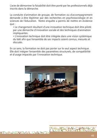 49
L’acte de démontrer la faisabilité doit être porté par les professionnels déjà
inscrits dans la démarche.
La conduite d’animation de groupe, de formation ou d’accompagnement
demande à être légitimer par des recherches en psychosociologie et en
sciences de l’éducation. Notre enquête a permis de mettre en évidence
que :
• Le changement résultant d’une innovation technique doit être piloté
par une démarche d’innovation sociale et des techniques d’animation
impliquantes.
• L’innovation technique doit être intégrée dans une vision systémique
du bâti afin que l’ensemble de ses impacts soient connus, mesurés et
discutés.
En ce sens, la formation ne doit pas porter sur le seul aspect technique.
Elle doit intégrer l’ensemble des paramètres structurels, de compatibilité
et d’usage impactés par l’innovation technique.
 
