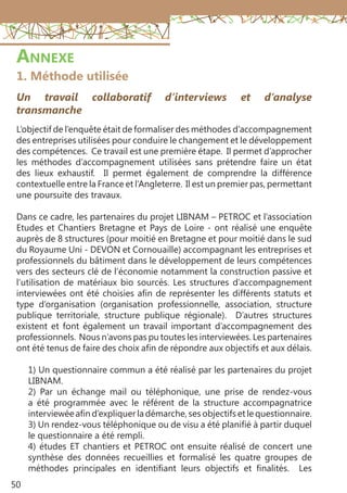 50
Annexe
1. Méthode utilisée
Un travail collaboratif d’interviews et d’analyse
transmanche
L’objectif de l’enquête était de formaliser des méthodes d’accompagnement
des entreprises utilisées pour conduire le changement et le développement
des compétences. Ce travail est une première étape. Il permet d’approcher
les méthodes d’accompagnement utilisées sans prétendre faire un état
des lieux exhaustif. Il permet également de comprendre la différence
contextuelle entre la France et l’Angleterre. Il est un premier pas, permettant
une poursuite des travaux.
Dans ce cadre, les partenaires du projet LIBNAM – PETROC et l’association
Etudes et Chantiers Bretagne et Pays de Loire - ont réalisé une enquête
auprès de 8 structures (pour moitié en Bretagne et pour moitié dans le sud
du Royaume Uni - DEVON et Cornouaille) accompagnant les entreprises et
professionnels du bâtiment dans le développement de leurs compétences
vers des secteurs clé de l’économie notamment la construction passive et
l’utilisation de matériaux bio sourcés. Les structures d’accompagnement
interviewées ont été choisies afin de représenter les différents statuts et
type d’organisation (organisation professionnelle, association, structure
publique territoriale, structure publique régionale). D’autres structures
existent et font également un travail important d’accompagnement des
professionnels. Nous n’avons pas pu toutes les interviewées. Les partenaires
ont été tenus de faire des choix afin de répondre aux objectifs et aux délais.
1) Un questionnaire commun a été réalisé par les partenaires du projet
LIBNAM.
2) Par un échange mail ou téléphonique, une prise de rendez-vous
a été programmée avec le référent de la structure accompagnatrice
interviewée afin d’expliquer la démarche, ses objectifs et le questionnaire.
3) Un rendez-vous téléphonique ou de visu a été planifié à partir duquel
le questionnaire a été rempli.
4) études ET chantiers et PETROC ont ensuite réalisé de concert une
synthèse des données recueillies et formalisé les quatre groupes de
méthodes principales en identifiant leurs objectifs et finalités. Les
 