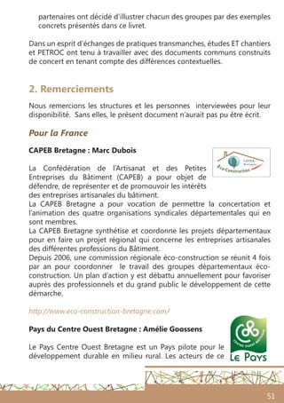 51
2. Remerciements
Nous remercions les structures et les personnes interviewées pour leur
disponibilité. Sans elles, le présent document n’aurait pas pu être écrit.
Pour la France 
CAPEB Bretagne : Marc Dubois
La Confédération de l’Artisanat et des Petites
Entreprises du Bâtiment (CAPEB) a pour objet de
défendre, de représenter et de promouvoir les intérêts
des entreprises artisanales du bâtiment.
La CAPEB Bretagne a pour vocation de permettre la concertation et
l’animation des quatre organisations syndicales départementales qui en
sont membres.
La CAPEB Bretagne synthétise et coordonne les projets départementaux
pour en faire un projet régional qui concerne les entreprises artisanales
des différentes professions du Bâtiment.
Depuis 2006, une commission régionale éco-construction se réunit 4 fois
par an pour coordonner le travail des groupes départementaux éco-
construction. Un plan d’action y est débattu annuellement pour favoriser
auprès des professionnels et du grand public le développement de cette
démarche.
http://www.eco-construction-bretagne.com/
Pays du Centre Ouest Bretagne : Amélie Goossens
Le Pays Centre Ouest Bretagne est un Pays pilote pour le
développement durable en milieu rural. Les acteurs de ce
partenaires ont décidé d’illustrer chacun des groupes par des exemples
concrets présentés dans ce livret.
Dans un esprit d’échanges de pratiques transmanches, études ET chantiers
et PETROC ont tenu à travailler avec des documents communs construits
de concert en tenant compte des différences contextuelles.
 