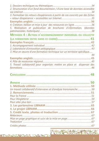 7
1. Dossiers techniques ou thématiques.....................................................................34
2. Structuration d’un fond documentaire / d’une base de données accessible
via internet..........................................................................................................................34
3. Formaliser les retours d’expériences à partir de cas concrets par des fiches
« retour d’expérience » accessibles sur Internet......................................................35
Exemples anglais............................................................................ 36
4. Création, édition et mise à jour des ressources en ligne...............................36
5. Réalisation et publication de brochures d’information, (données
patrimoniales, historiques)............................................................................................38
Méthode 4 : Action d’accompagnement individuel ou collectif
(la formation entre dans ce cadre)..................................... 41
Exemples français........................................................................... 42
1. Accompagnement individuel...................................................................................42
2. Laboratoire d’innovation pédagogique................................................................43
3. Mise en œuvre d’une formation technique sur un territoire spécifique......
44
Exemples anglais............................................................................ 45
4. Pôle de ressources régional......................................................................................45
5. Travail collaboratif pour organiser, mettre en place et dispenser des
formations...........................................................................................................................46
Conclusion........................................................................ 48
Annexe.............................................................................. 50
1. Méthode utilisée........................................................................ 50
Un travail collaboratif d’interviews et d’analyse transmanche.........................50
2. Remerciements........................................................................... 51
Pour la France ...................................................................................................................51
Pour l’Angleterre ..............................................................................................................54
Pour aller plus loin...........................................................................................................57
3. Les partenaires LIBNAM............................................................ 65
4. Le projet LIBNAM....................................................................... 66
5. Crédit texte, photos et traduction........................................... 67
Rédacteurs...........................................................................................................................67
Mise en page graphique et suivi de la mise en page............................................67
Traduction ..........................................................................................................................67
Crédits photos....................................................................................................................67
 