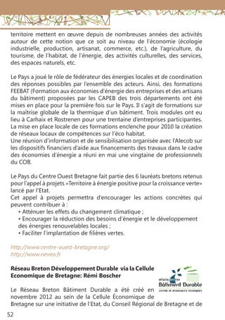 52
territoire mettent en œuvre depuis de nombreuses années des activités
autour de cette notion que ce soit au niveau de l’économie (écologie
industrielle, production, artisanat, commerce, etc.), de l’agriculture, du
tourisme, de l’habitat, de l’énergie, des activités culturelles, des services,
des espaces naturels, etc.
Le Pays a joué le rôle de fédérateur des énergies locales et de coordination
des réponses possibles par l’ensemble des acteurs. Ainsi, des formations
FEEBAT (Formation aux économies d’énergie des entreprises et des artisans
du bâtiment) proposées par les CAPEB des trois départements ont été
mises en place pour la première fois sur le Pays. Il s’agit de formations sur
la maîtrise globale de la thermique d’un bâtiment. Trois modules ont eu
lieu à Carhaix et Rostrenen pour une trentaine d’entreprises participantes.
La mise en place locale de ces formations enclenche pour 2010 la création
de réseaux locaux de compétences sur l’éco habitat.
Une réunion d’information et de sensibilisation organisée avec l’Alecob sur
les dispositifs financiers d’aide aux financements des travaux dans le cadre
des économies d’énergie a réuni en mai une vingtaine de professionnels
du COB.
Le Pays du Centre Ouest Bretagne fait partie des 6 lauréats bretons retenus
pour l’appel à projets «Territoire à énergie positive pour la croissance verte»
lancé par l’Etat.
Cet appel à projets permettra d’encourager les actions concrètes qui
peuvent contribuer à :
• Atténuer les effets du changement climatique ;
• Encourager la réduction des besoins d’énergie et le développement
des énergies renouvelables locales ;
• Faciliter l’implantation de filières vertes.
http://www.centre-ouest-bretagne.org/
http://www.neveo.fr
Réseau Breton Développement Durable via la Cellule
Economique de Bretagne: Rémi Boscher
Le Réseau Breton Bâtiment Durable a été créé en
novembre 2012 au sein de la Cellule Économique de
Bretagne sur une initiative de l’Etat, du Conseil Régional de Bretagne et de
 