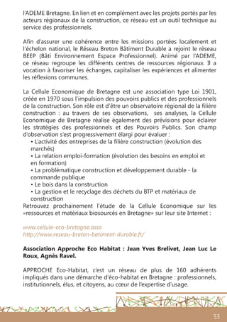 53
l’ADEME Bretagne. En lien et en complément avec les projets portés par les
acteurs régionaux de la construction, ce réseau est un outil technique au
service des professionnels.
Afin d’assurer une cohérence entre les missions portées localement et
l‘échelon national, le Réseau Breton Bâtiment Durable a rejoint le réseau
BEEP (Bâti Environnement Espace Professionnel). Animé par l’ADEME,
ce réseau regroupe les différents centres de ressources régionaux. Il a
vocation à favoriser les échanges, capitaliser les expériences et alimenter
les réflexions communes.
La Cellule Economique de Bretagne est une association type Loi 1901,
créée en 1970 sous l’impulsion des pouvoirs publics et des professionnels
de la construction. Son rôle est d’être un observatoire régional de la filière
construction : au travers de ses observations, ses analyses, la Cellule
Economique de Bretagne réalise également des prévisions pour éclairer
les stratégies des professionnels et des Pouvoirs Publics. Son champ
d’observation s’est progressivement élargi pour évaluer :
• L’activité des entreprises de la filière construction (évolution des
marchés)
• La relation emploi-formation (évolution des besoins en emploi et
en formation)
• La problématique construction et développement durable - la
commande publique
• Le bois dans la construction
• La gestion et le recyclage des déchets du BTP et matériaux de
construction
Retrouvez prochainement l’étude de la Cellule Economique sur les
«ressources et matériaux biosourcés en Bretagne» sur leur site Internet :
www.cellule-eco-bretagne.asso
http://www.reseau-breton-batiment-durable.fr/
Association Approche Eco Habitat : Jean Yves Brelivet, Jean Luc Le
Roux, Agnès Ravel.
APPROCHE Eco-Habitat, c’est un réseau de plus de 160 adhérents
impliqués dans une démarche d’éco-habitat en Bretagne : professionnels,
institutionnels, élus, et citoyens, au cœur de l’expertise d’usage.
 