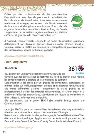 54
Pour l’Angleterre 
361 Energy
361 Energy est un nouvel organisme communautaire qui
travaille avec les écoles et les collectivités du nord du Devon pour réduire
les consommations d’énergie et les émissions de carbone.
L’organisation a été créée par un groupe de consultants partageant les
mêmes idées sur le développement durable et les énergies renouvelables.
Elle mène différentes actions : encourager le grand public et les
professionnels à utiliser les énergies renouvelables, le «Green Deal» et à
améliorer l’efficacité énergétique, coordonner un réseau de conseillers et
d’installateurs, informer le grand public.
Elle est soutenu par le projet SEACS (Sustainable Energy across the
Common Space).
Le projet SEACS a pour but de mobiliser les habitants de chaque côté de la
Manche pour réduire leur propre consommation d’énergie.
Il réunit deux collectivités locales en Bretagne ; le Conseil Général des Côtes
d’Armor et Lannion-Trégor Agglomération ; et trois au Royaume-Uni ; le
Devon County Council, le Dorset County Council et le Wiltshire Council.
http://www.361energy.org/
Créée par des professionnels de l’éco-construction,
l’association a pour objet de promouvoir un habitat, des
lieux de vie et de travail sains, économes en ressources,
matériaux et énergie, respectueux de l’environnement,
de la culture et des générations futures. Pour cela, elle
organise de nombreuses actions tout au long de l’année
: organisme de formations agrées, conférences, ateliers,
cafés-débat, journées de l’éco-construction, etc.
À l’instar du réseau Écobâtir - dont elle fait partie - l’association positionne
délibérément son domaine d’action dans un cadre éthique, social et
solidaire, visant à mettre en commun les compétences professionnelles
des adhérents au service de l’intérêt collectif.
http://www.approche-ecohabitat.org/
 