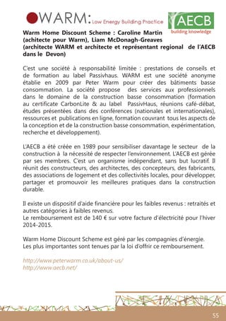 55
Warm Home Discount Scheme : Caroline Martin
(achitecte pour Warm), Liam McDonagh-Greaves
(architecte WARM et architecte et représentant regional de l’AECB
dans le Devon)
C’est une société à responsabilité limitée : prestations de conseils et
de formation au label Passivhaus. WARM est une société anonyme
établie en 2009 par Peter Warm pour créer des bâtiments basse
consommation. La société propose des services aux professionnels
dans le domaine de la construction basse consommation (formation
au certificate CarbonLite & au label PassivHaus, réunions café-débat,
études présentées dans des conférences (nationales et internationales),
ressources et publications en ligne, formation couvrant tous les aspects de
la conception et de la construction basse consommation, expérimentation,
recherche et développement).
L’AECB a été créée en 1989 pour sensibiliser davantage le secteur de la
construction à la nécessité de respecter l’environnement. L’AECB est gérée
par ses membres. C’est un organisme indépendant, sans but lucratif. Il
réunit des constructeurs, des architectes, des concepteurs, des fabricants,
des associations de logement et des collectivités locales, pour développer,
partager et promouvoir les meilleures pratiques dans la construction
durable.
Il existe un dispositif d’aide financière pour les faibles revenus : retraités et
autres catégories à faibles revenus.
Le remboursement est de 140 € sur votre facture d’électricité pour l’hiver
2014-2015.
Warm Home Discount Scheme est géré par les compagnies d’énergie.
Les plus importantes sont tenues par la loi d’offrir ce remboursement.
http://www.peterwarm.co.uk/about-us/
http://www.aecb.net/
 