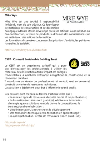 56
Mike Wye
Mike Wye est une société à responsabilité
limitée du nom de son créateur. Ce fournisseur
de matériaux de construction et de décoration
écologiques dans le Devon développe plusieurs actions : la consultation en
éco-construction, la vente de produits, la diffusion des connaissances sur
les matériaux, des actions de formation.
Les formations dispensées concernent l’application d’enduits, les peintures
naturelles, le tadelakt.
http://www.mikewye.co.uk/index.htm
CSBT : Cornwall Sustainable Building Trust
Le CSBT est un organissme caritatif qui a pour
but d’encourager les professionnels à utiliser les
matériaux de construction à faible impact, les énergies
renouvelables, à améliorer l’efficacité énergétique la construction et la
rénovation durables.
Il coordonne un réseau de professionnels et conçoit, met en œuvre et
construit un centre de ressources techniques.
L’association a également pour but d’informer le grand public.
Ces missions sont menées au travers d’actions tellles que :
• La mise en ligne de ressources, d’études de cas et de publications ;
• La formation (certaines sont gratuites), relative aux économies
d’énergie, que ce soit dans le mode de vie, la conception ou la
construction d’une habitation ;
• L’expérimentation, la recherche et le développement ;
• Des formations techniques et la formation en apprentissage ;
• La construction d’un Centre de ressources (Green Build Hub).
http://csbt.org.uk/
http://greenbuildhub.info/
 