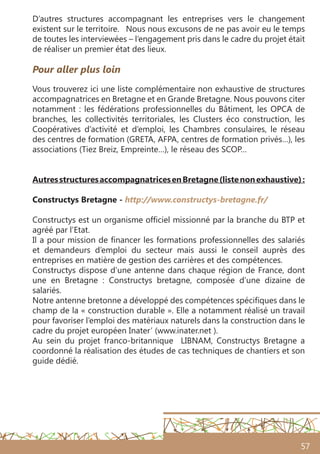 57
Pour aller plus loin
Vous trouverez ici une liste complémentaire non exhaustive de structures
accompagnatrices en Bretagne et en Grande Bretagne. Nous pouvons citer
notamment : les fédérations professionnelles du Bâtiment, les OPCA de
branches, les collectivités territoriales, les Clusters éco construction, les
Coopératives d’activité et d’emploi, les Chambres consulaires, le réseau
des centres de formation (GRETA, AFPA, centres de formation privés…), les
associations (Tiez Breiz, Empreinte…), le réseau des SCOP…
AutresstructuresaccompagnatricesenBretagne(listenonexhaustive) :
Constructys Bretagne - http://www.constructys-bretagne.fr/
Constructys est un organisme officiel missionné par la branche du BTP et
agréé par l’Etat.
Il a pour mission de financer les formations professionnelles des salariés
et demandeurs d’emploi du secteur mais aussi le conseil auprès des
entreprises en matière de gestion des carrières et des compétences.
Constructys dispose d’une antenne dans chaque région de France, dont
une en Bretagne : Constructys bretagne, composée d’une dizaine de
salariés.
Notre antenne bretonne a développé des compétences spécifiques dans le
champ de la « construction durable ». Elle a notamment réalisé un travail
pour favoriser l’emploi des matériaux naturels dans la construction dans le
cadre du projet européen Inater’ (www.inater.net ).
Au sein du projet franco-britannique   LIBNAM, Constructys Bretagne a
coordonné la réalisation des études de cas techniques de chantiers et son
guide dédié.
D’autres structures accompagnant les entreprises vers le changement
existent sur le territoire. Nous nous excusons de ne pas avoir eu le temps
de toutes les interviewées – l’engagement pris dans le cadre du projet était
de réaliser un premier état des lieux.
 