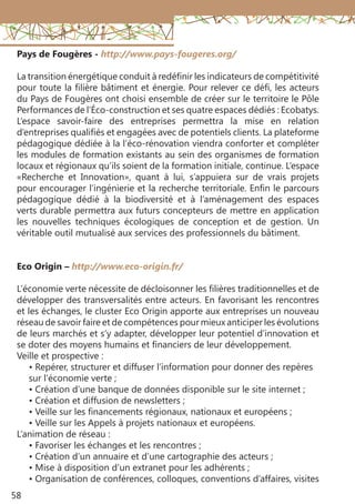 58
Pays de Fougères - http://www.pays-fougeres.org/
La transition énergétique conduit à redéfinir les indicateurs de compétitivité
pour toute la filière bâtiment et énergie. Pour relever ce défi, les acteurs
du Pays de Fougères ont choisi ensemble de créer sur le territoire le Pôle
Performances de l’Éco-construction et ses quatre espaces dédiés : Ecobatys.
L’espace savoir-faire des entreprises permettra la mise en relation
d’entreprises qualifiés et engagées avec de potentiels clients. La plateforme
pédagogique dédiée à la l’éco-rénovation viendra conforter et compléter
les modules de formation existants au sein des organismes de formation
locaux et régionaux qu’ils soient de la formation initiale, continue. L’espace
«Recherche et Innovation», quant à lui, s’appuiera sur de vrais projets
pour encourager l’ingénierie et la recherche territoriale. Enfin le parcours
pédagogique dédié à la biodiversité et à l’aménagement des espaces
verts durable permettra aux futurs concepteurs de mettre en application
les nouvelles techniques écologiques de conception et de gestion. Un
véritable outil mutualisé aux services des professionnels du bâtiment.
Eco Origin – http://www.eco-origin.fr/
L’économie verte nécessite de décloisonner les filières traditionnelles et de
développer des transversalités entre acteurs. En favorisant les rencontres
et les échanges, le cluster Eco Origin apporte aux entreprises un nouveau
réseau de savoir faire et de compétences pour mieux anticiper les évolutions
de leurs marchés et s’y adapter, développer leur potentiel d’innovation et
se doter des moyens humains et financiers de leur développement.
Veille et prospective :
• Repérer, structurer et diffuser l’information pour donner des repères
sur l’économie verte ;
• Création d’une banque de données disponible sur le site internet ;
• Création et diffusion de newsletters ;
• Veille sur les financements régionaux, nationaux et européens ;
• Veille sur les Appels à projets nationaux et européens.
L’animation de réseau :
• Favoriser les échanges et les rencontres ;
• Création d’un annuaire et d’une cartographie des acteurs ;
• Mise à disposition d’un extranet pour les adhérents ;
• Organisation de conférences, colloques, conventions d’affaires, visites
 