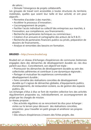 59
de salons ;
• Stimuler l’émergence de projets collaboratifs.
Les groupes de travail sont accessibles à toutes structures du territoire,
mobilisées, quelles que soient leur taille et leur activité, et ont pour
objectifs :
• Permettre d’accéder à des marchés ;
• Accélérer le processus d’innovation ;
• L’accompagnement de projets ;
• Faciliter l’accès individuel ou collectif des entreprises aux marchés, à
l’innovation, aux compétences, aux financements ;
• Recherche de partenaires techniques ou commerciaux ;
• Création d’un annuaire et cartographie des acteurs de la R & D ;
• Recherche de partenaires financiers publics ou privés, préparation de
dossiers de financements…
• Analyse et remontées des besoins en formation.
BRUDED - http://www.bruded.org
Bruded est un réseau d’échanges d’expériences de communes bretonnes
engagées dans des démarches de développement durable où «les élus
parlent aux élus». Concrétement, son objectif est triple :
• Promouvoir les démarches de développement durable au sein des
collectivités adhérentes et contribuer à une dynamique régionale ;
• Partager et mutualiser les expériences communales de
développement durable ;
• Faire connaître des réalisations concrètes de développement
durable qu’il s’agisse de démarches globales, d’équipements publics,
d’aménagements, de restauration scolaire, ou de gestion des espaces
publics, etc.
Les échanges d’élus à élus se font de manière collective lors des activités
régulièrement proposées ou, individuellement, en accompagnement de
projet par les chargés de mission.
Le réseau propose :
• Des activités régulières où se rencontrent les élus pour échanger :
visites sur le terrain pour découvrir des réalisations concrètes,
rencontres pour travailler en petit groupe et améliorer ses propres
projets ;
• Des retours d’expériences à travers des fiches projets, des
 