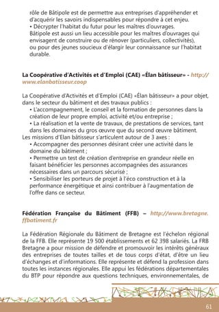 61
rôle de Bâtipole est de permettre aux entreprises d’appréhender et
d’acquérir les savoirs indispensables pour répondre à cet enjeu.
• Décrypter l’habitat du futur pour les maîtres d’ouvrages.
Bâtipole est aussi un lieu accessible pour les maîtres d’ouvrages qui
envisagent de construire ou de rénover (particuliers, collectivités),
ou pour des jeunes soucieux d’élargir leur connaissance sur l’habitat
durable.
La Coopérative d’Activités et d’Emploi (CAE) «Élan bâtisseur» - http://
www.elanbatisseur.coop
La Coopérative d’Activités et d’Emploi (CAE) «Élan bâtisseur» a pour objet,
dans le secteur du bâtiment et des travaux publics :
• L’accompagnement, le conseil et la formation de personnes dans la
création de leur propre emploi, activité et/ou entreprise ;
• La réalisation et la vente de travaux, de prestations de services, tant
dans les domaines du gros œuvre que du second œuvre bâtiment.
Les missions d’Elan bâtisseur s’articulent autour de 3 axes :
• Accompagner des personnes désirant créer une activité dans le
domaine du bâtiment ;
• Permettre un test de création d’entreprise en grandeur réelle en
faisant bénéficier les personnes accompagnées des assurances
nécessaires dans un parcours sécurisé ;
• Sensibiliser les porteurs de projet à l’éco construction et à la
performance énergétique et ainsi contribuer à l’augmentation de
l’offre dans ce secteur.
Fédération Française du Bâtiment (FFB) – http://www.bretagne.
ffbatiment.fr
La Fédération Régionale du Bâtiment de Bretagne est l’échelon régional
de la FFB. Elle représente 19 500 établissements et 62 398 salariés. La FRB
Bretagne a pour mission de défendre et promouvoir les intérêts généraux
des entreprises de toutes tailles et de tous corps d’état, d’être un lieu
d’échanges et d’informations. Elle représente et défend la profession dans
toutes les instances régionales. Elle appui les fédérations départementales
du BTP pour répondre aux questions techniques, environnementales, de
 