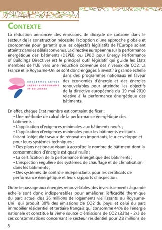 8
Contexte
La réduction annoncée des émissions de dioxyde de carbone dans le
secteur de la construction nécessite l’adoption d’une approche globale et
coordonnée pour garantir que les objectifs législatifs de l’Europe soient
atteintsdanslesdélaisconvenus.Ladirectiveeuropéennesurlaperformance
énergétique des bâtiments (DEPEB, ou EPBD pour Energy Performance
of Buildings Directive) est le principal outil législatif qui guide les États
membres de l’UE vers une réduction convenue des niveaux de CO2. La
France et le Royaume-Uni se sont donc engagés à investir à grande échelle
dans des programmes nationaux en faveur
des économies d’énergie et des énergies
renouvelables pour atteindre les objectifs
de la directive européenne du 19 mai 2010
relative à la performance énergétique des
bâtiments.
En effet, chaque Etat membre est contraint de fixer :
• Une méthode de calcul de la performance énergétique des
bâtiments ;
• L’application d’exigences minimales aux bâtiments neufs ;
• L’application d’exigences minimales pour les bâtiments existants
faisant l’objet de travaux de rénovation importants, leur enveloppe et
pour leurs systèmes techniques ;
• Des plans nationaux visant à accroître le nombre de bâtiment dont la
consommation d’énergie est quasi nulle ;
• La certification de la performance énergétique des bâtiments ;
• L’inspection régulière des systèmes de chauffage et de climatisation
dans les bâtiments ;
• Des systèmes de contrôle indépendants pour les certificats de
performance énergétique et leurs rapports d’inspection.
Outre le passage aux énergies renouvelables, des investissements à grande
échelle sont donc indispensables pour améliorer l’efficacité thermique
du parc actuel des 26 millions de logements vieillissants au Royaume-
Uni qui produit 30% des émissions de CO2 du pays, et celui du parc
immobilier résidentiel et tertiaire français qui consomme 44% de l’énergie
nationale et constitue la 3ème source d’émissions de CO2 (23%) - 2/3 de
ces consommations concernant le secteur résidentiel pour 28 millions de
 