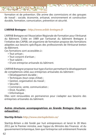62
formation et de prévention. Elle anime des commissions et des groupes
de travail : sociale, économie, artisanat, environnement et construction
durable, formation, comunication, prévention et sécurité.
L’ARFAB Bretagne - http://www.arfab-bretagne.fr
L’ARFAB Bretagne est l’Association Régionale de Formation pour l’Artisanat
du Bâtiment. Créée en 1989 par l’artisanat du bâtiment Bretagne à
l’initiative des CAPEB, cet organisme de formation propose des formations
adaptées aux besoins spécifiques des professionnels de l’Artisanat breton
du Bâtiment.
Ces formations sont accessibles à :
• Tout artisan ;
• Tout conjoint d’artisan ;
• Tout salarié ;
• D’une entreprise artisanale du bâtiment.
L’ARFAB Bretagne propose tout type d’action permettant le développement
de compétences utiles aux entreprises artisanales du bâtiment :
• Développement durable ;
• Techniques (tout corps d’état) ;
• Gestion, organisation du travail ;
• Sécurité ;
• Commerce, vente, communication ;
• Droit, fiscalité ;
• Informatique.
Elles sont renouvelées en permanence pour s’adapter aux besoins des
entreprises artisanales du bâtiment.
Autres structures accompagnatrices en Grande Bretagne (liste non
exhaustive) :
StartUp Britain http://www.startupbritain.co/
StartUp-Britain a été fondé par huit entrepreneurs et lancé le 28 Mars
2011 par le Premier ministre, avec l’appui du Ministre des Finances et du
gouvernement britannique, bien que l’entreprise soit entièrement financée
 