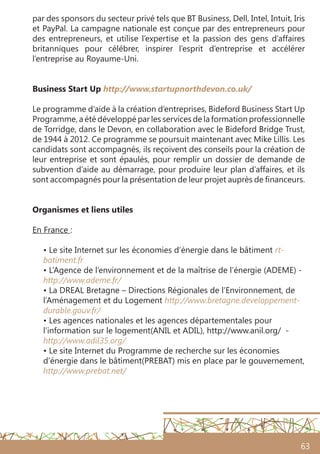 63
par des sponsors du secteur privé tels que BT Business, Dell, Intel, Intuit, Iris
et PayPal. La campagne nationale est conçue par des entrepreneurs pour
des entrepreneurs, et utilise l’expertise et la passion des gens d’affaires
britanniques pour célébrer, inspirer l’esprit d’entreprise et accélérer
l’entreprise au Royaume-Uni.
	
Business Start Up http://www.startupnorthdevon.co.uk/
Le programme d’aide à la création d’entreprises, Bideford Business Start Up
Programme, a été développé par les services de la formation professionnelle
de Torridge, dans le Devon, en collaboration avec le Bideford Bridge Trust,
de 1944 à 2012. Ce programme se poursuit maintenant avec Mike Lillis. Les
candidats sont accompagnés, ils reçoivent des conseils pour la création de
leur entreprise et sont épaulés, pour remplir un dossier de demande de
subvention d’aide au démarrage, pour produire leur plan d’affaires, et ils
sont accompagnés pour la présentation de leur projet auprès de financeurs.
Organismes et liens utiles
 
En France :
• Le site Internet sur les économies d’énergie dans le bâtiment rt-
batiment.fr 
• L’Agence de l’environnement et de la maîtrise de l’énergie (ADEME) -
http://www.ademe.fr/
• La DREAL Bretagne – Directions Régionales de l’Environnement, de
l’Aménagement et du Logement http://www.bretagne.developpement-
durable.gouv.fr/
• Les agences nationales et les agences départementales pour
l’information sur le logement(ANIL et ADIL), http://www.anil.org/ -
http://www.adil35.org/
• Le site Internet du Programme de recherche sur les économies
d’énergie dans le bâtiment(PREBAT) mis en place par le gouvernement,
http://www.prebat.net/
 