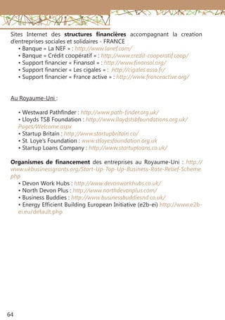 64
Sites Internet des structures financières accompagnant la creation
d’entreprises sociales et solidaires - FRANCE
• Banque « La NEF » : http://www.lanef.com/
• Banque « Crédit coopératif » : http://www.credit-cooperatif.coop/
• Support financier « Finansol » : http://www.finansol.org/
• Support financier « Les cigales » : http://cigales.asso.fr/
• Support financier « France active » : http://www.franceactive.org/
Au Royaume-Uni :
• Westward Pathfinder : http://www.path-finder.org.uk/
• Lloyds TSB Foundation : http://www.lloydstsbfoundations.org.uk/
Pages/Welcome.aspx
• Startup Britain : http://www.startupbritain.co/
• St. Loye’s Foundation : www.stloyesfoundation.org.uk
• Startup Loans Company : http://www.startuploans.co.uk/
Organismes de financement des entreprises au Royaume-Uni : http://
www.ukbusinessgrants.org/Start-Up-Top-Up-Business-Rate-Relief-Scheme.
php
• Devon Work Hubs : http://www.devonworkhubs.co.uk/
• North Devon Plus : http://www.northdevonplus.com/
• Business Buddies : http://www.businessbuddiesnd.co.uk/
• Energy Efficient Building European Initiative (e2b-ei) http://www.e2b-
ei.eu/default.php
 