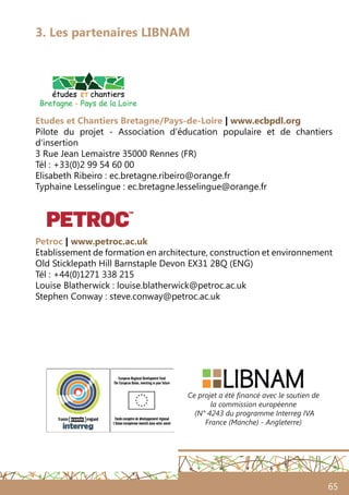 65
3. Les partenaires LIBNAM
Etudes et Chantiers Bretagne/Pays-de-Loire | www.ecbpdl.org
Pilote du projet - Association d’éducation populaire et de chantiers
d’insertion
3 Rue Jean Lemaistre 35000 Rennes (FR)
Tél : +33(0)2 99 54 60 00
Elisabeth Ribeiro : ec.bretagne.ribeiro@orange.fr
Typhaine Lesselingue : ec.bretagne.lesselingue@orange.fr
Petroc | www.petroc.ac.uk
Etablissement de formation en architecture, construction et environnement
Old Sticklepath Hill Barnstaple Devon EX31 2BQ (ENG)
Tél : +44(0)1271 338 215
Louise Blatherwick : louise.blatherwick@petroc.ac.uk
Stephen Conway : steve.conway@petroc.ac.uk
Ce projet a été financé avec le soutien de
la commission européenne
(N° 4243 du programme Interreg IVA
France (Manche) - Angleterre)
 