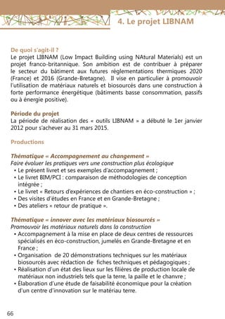 66
4. Le projet LIBNAM
De quoi s’agit-il ?
Le projet LIBNAM (Low Impact Building using NAtural Materials) est un
projet franco-britannique. Son ambition est de contribuer à préparer
le secteur du bâtiment aux futures réglementations thermiques 2020
(France) et 2016 (Grande-Bretagne). Il vise en particulier à promouvoir
l’utilisation de matériaux naturels et biosourcés dans une construction à
forte performance énergétique (bâtiments basse consommation, passifs
ou à énergie positive).
Période du projet
La période de réalisation des « outils LIBNAM » a débuté le 1er janvier
2012 pour s’achever au 31 mars 2015.
Productions
Thématique « Accompagnement au changement »
Faire évoluer les pratiques vers une construction plus écologique
• Le présent livret et ses exemples d’accompagnement ;
• Le livret BIM/PCI : comparaison de méthodologies de conception
• intégrée ;
• Le livret « Retours d’expériences de chantiers en éco-construction » ;
• Des visites d’études en France et en Grande-Bretagne ;
• Des ateliers « retour de pratique ».
Thématique « innover avec les matériaux biosourcés »
Promouvoir les matériaux naturels dans la construction
• Accompagnement à la mise en place de deux centres de ressources
• spécialisés en éco-construction, jumelés en Grande-Bretagne et en
• France ;
• Organisation de 20 démonstrations techniques sur les matériaux
• biosourcés avec rédaction de fiches techniques et pédagogiques ;
• Réalisation d’un état des lieux sur les filières de production locale de
• matériaux non industriels tels que la terre, la paille et le chanvre ;
• Élaboration d’une étude de faisabilité économique pour la création
• d’un centre d’innovation sur le matériau terre.
 
