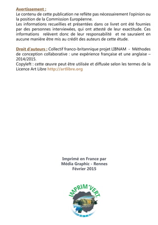Imprimé en France par
Média Graphic - Rennes
Février 2015
Avertissement :
Le contenu de cette publication ne reflète pas nécessairement l’opinion ou
la position de la Commission Européenne.
Les informations recueillies et présentées dans ce livret ont été fournies
par des personnes interviewées, qui ont attesté de leur exactitude. Ces
informations relèvent donc de leur responsabilité et ne sauraient en
aucune manière être mis au crédit des auteurs de cette étude.
Droit d’auteurs : Collectif franco-britannique projet LIBNAM -  Méthodes
de conception collaborative : une expérience française et une anglaise –
2014/2015.
Copyleft : cette œuvre peut être utilisée et diffusée selon les termes de la
Licence Art Libre http://artlibre.org
 