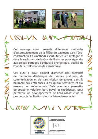 Cet ouvrage vous présente différentes méthodes
d’accompagnement de la filière du bâtiment dans l’éco-
construction. Ces méthodes sont utilisées en Bretagne et
dans le sud-ouest de la Grande Bretagne pour répondre
aux enjeux partagés d’efficacité énergétique, qualité de
l’habitat et valorisation des savoir faire.
Cet outil a pour objectif d’amener des exemples
de méthodes d’échanges de bonnes pratiques, de
communication et de transmission de savoirs dans le
bâtiment aux entreprises, ainsi qu’aux territoires et aux
réseaux de professionnels. Cela pour leur permettre
de coopérer, valoriser leurs travail et expériences, pour
permettre un développement de l’éco-construction et
promouvoir l’utilisation des matériaux biosourcés.
 