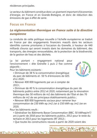 9
Focus en France
La réglementation thermique en France suite à la directive
européenne
La conduite de cette politique nouvelle à l’échelle européenne se traduit
en France par des engagements financiers massifs dans les secteurs
identifiés comme prioritaires à l’occasion du Grenelle, à hauteur de 440
milliards d’euros qui seront investis dans les domaines du bâtiment, des
transports, des énergies renouvelables, de la protection de la biodiversité,
de la gestion de l’eau et des déchets.
La loi portant « engagement national pour
l’environnement » dite Grenelle 1 puis 2 fixe comme
objectifs :
Pour les bâtiments existants :
• Diminuer de 38 % la consommation énergétique
du parc de bâtiments et -50 % d’émissions de GES
d’ici 2020 ;
• Rénover 400 000 logements par an à compter de
2013 ;
• Diminuer de 40 % la consommation énergétique du parc de
bâtiments publics entre 2012 et 2020, notamment par la rénovation
thermique des 50 millions de m2 des bâtiments de l’État et des 70
millions de m2 de ses principaux établissements publics ;
• Rénover 800 000 logements sociaux pour ramener leur
consommation de 230 kWh ep /m2 /an à 150 kWh ep /m2 /an en
2020.
Pour les bâtiments neufs :
• Généraliser les Bâtiments Basse Consommation (BBC, 50 kWhep/m²/
an) à partir de 2010 pour les bâtiments publics, 2012 pour le reste du
tertiaire et 2013 pour les logements (RT 2012) ;
• Que toutes les constructions neuves à partir de 2020 soient des
résidences principales.
Le secteur du bâtiment constitue donc un gisement important d’économies
d’énergie, en France et en Grande-Bretagne, et donc de réduction des
émissions de gaz à effet de serre.
 