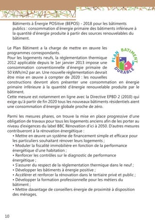 10
Bâtiments à Énergie POSitive (BEPOS) - 2018 pour les bâtiments
publics : consommation d’énergie primaire des bâtiments inférieure à
la quantité d’énergie produite à partir des sources renouvelables du
bâtiment.
Le Plan Bâtiment a la charge de mettre en œuvre les
programmes correspondants.
Pour les logements neufs, la réglementation thermique
2012 applicable depuis le 1er janvier 2013 impose une
consommation conventionnelle d’énergie primaire de
50 kWh/m2 par an. Une nouvelle réglementation devrait
être mise en œuvre à compter de 2020 : les nouvelles
constructions devront alors présenter une consommation en énergie
primaire inférieure à la quantité d’énergie renouvelable produite par le
bâtiment.
Cette mesure est notamment en ligne avec la Directive EPBD 2 (2010) qui
exige qu’à partir de fin 2020 tous les nouveaux bâtiments résidentiels aient
une consommation d’énergie globale proche de zéro.
Parmi les mesures phares, on trouve la mise en place progressive d’une
obligation de travaux pour tous les logements anciens afin de les porter au
niveau d’exigences du label BBC Rénovation d’ici à 2050. D’autres mesures
contribueront à la rénovation énergétique :
• Mettre en œuvre un système de financement simple et efficace pour
les particuliers souhaitant rénover leurs logements ;
• Moduler la fiscalité immobilière en fonction de la performance
énergétique d’une habitation ;
• Renforcer les contrôles sur le diagnostic de performance
énergétique ;
• S’assurer du respect de la réglementation thermique dans le neuf ;
• Développer les bâtiments à énergie positive ;
• Accélérer et renforcer la rénovation dans le tertiaire privé et public ;
• Développer la formation professionnelle pour les métiers du
bâtiment ;
• Mettre davantage de conseillers énergie de proximité à disposition
des ménages.
 