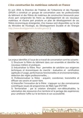 11
L’éco-construction les matériaux naturels en France
En juin 2010, la Direction de l’Habitat, de l’Urbanisme et des Paysages
(DHUP) a constitué un groupe de concertation avec les professionnels
du bâtiment et des filières de matériaux de construction biosourcés pour
d’une part comprendre les freins au développement de ces nouveaux
matériaux, et d’autre part produire un plan de développement de ces
filières économiques émergentes. (Ces travaux sont disponibles sur le site
du Ministère de l’Ecologie, du Développement Durable et de l’Energie
http://www.developpement-durable.gouv.fr/ )
Les enjeux identifiés à l’issue de ce travail de concertation sont les suivants :
1) Structurer la filière du bâtiment dans son ensemble et identifier les
nouveaux métiers et pratiques.
2) Industrialiser la filière. Pour permettre de satisfaire aux exigences
techniques et économiques du marché  : évaluation et certification
(aptitude à l’usage, performances fonctionnelles et environnementales),
rédaction des règles professionnelles, …
3) Professionnaliser la filière  : acquérir, coordonner, transmettre et
diffuser ses savoirs et savoir-faire.
4) Intensifier l’innovation de la filière : s’appuyer sur des connaissances
scientifiques issues de programmes de R&D, type IFSTTAR.
5) Territorialiser  : par la création d’emplois non-délocalisables, la
valorisation des ressources d’un territoire et le partage des expériences
pour améliorer l’offre sur le territoire et son accessibilité.
 