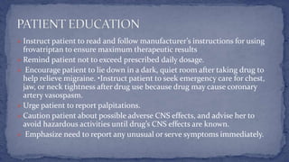  Instruct patient to read and follow manufacturer’s instructions for using
frovatriptan to ensure maximum therapeutic results
 Remind patient not to exceed prescribed daily dosage.
 Encourage patient to lie down in a dark, quiet room after taking drug to
help relieve migraine. •Instruct patient to seek emergency care for chest,
jaw, or neck tightness after drug use because drug may cause coronary
artery vasospasm.
 Urge patient to report palpitations.
 Caution patient about possible adverse CNS effects, and advise her to
avoid hazardous activities until drug’s CNS effects are known.
 Emphasize need to report any unusual or serve symptoms immediately.
 