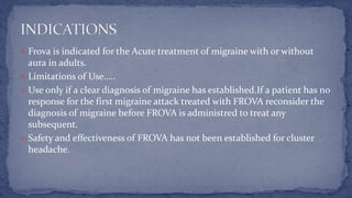  Frova is indicated for the Acute treatment of migraine with or without
aura in adults.
 Limitations of Use…..
 Use only if a clear diagnosis of migraine has established.If a patient has no
response for the first migraine attack treated with FROVA reconsider the
diagnosis of migraine before FROVA is administred to treat any
subsequent.
 Safety and effectiveness of FROVA has not been established for cluster
headache.
 