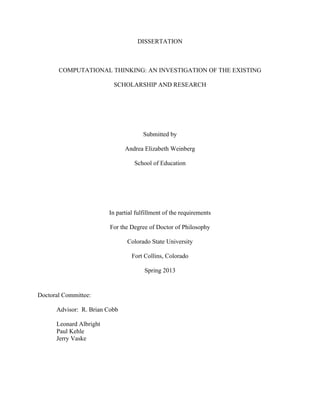 DISSERTATION
COMPUTATIONAL THINKING: AN INVESTIGATION OF THE EXISTING
SCHOLARSHIP AND RESEARCH
Submitted by
Andrea Elizabeth Weinberg
School of Education
In partial fulfillment of the requirements
For the Degree of Doctor of Philosophy
Colorado State University
Fort Collins, Colorado
Spring 2013
Doctoral Committee:
Advisor: R. Brian Cobb
Leonard Albright
Paul Kehle
Jerry Vaske
 