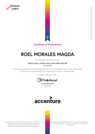 Certificate of Achievement
ROEL MORALES MAGDA
has completed the following course:
DIGITAL SKILLS: DIGITAL SKILLS FOR WORK AND LIFE
ACCENTURE
This course explored the meaning of digital and how it has changed the way we work, and provided
advice on how to successfully grow or kickstart your career in the digital age.
2 weeks, 1 hour per week
Candida Mottershead
Lead Educator
Accenture
Issued
11th
May
2020.
futurelearn.com/certificates/9vubiw7
The person named on this certificate has completed the activities in the
attached transcript. For more information about Certificates of
Achievement and the effort required to become eligible, visit
futurelearn.com/proof-of-learning/certificate-of-achievement.
This learner has not verified their identity. The certificate and transcript
do not imply the award of credit or the conferment of a qualification
from Accenture.
 