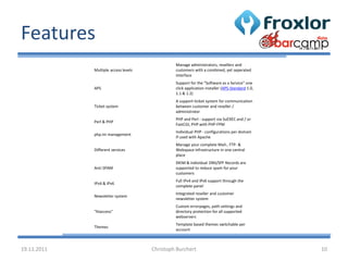 Features
                                               Manage administrators, resellers and
             Multiple access levels            customers with a combined, yet seperated
                                               interface
                                               Support for the "Software as a Service" one
             APS                               click application installer (APS-Standard 1.0,
                                               1.1 & 1.2)
                                               A support-ticket system for communication
             Ticket system                     between customer and reseller /
                                               administrator
                                               PHP and Perl - support via SuEXEC and / or
             Perl & PHP
                                               FastCGI, PHP with PHP-FPM
                                               Individual PHP - configurations per domain
             php.ini management
                                               if used with Apache
                                               Manage your complete Mail-, FTP- &
             Different services                Webspace infrastructure in one central
                                               place
                                               DKIM & individual DNS/SPF Records are
             Anti SPAM                         supported to reduce spam for your
                                               customers
                                               Full IPv4 and IPv6 support through the
             IPv4 & IPv6
                                               complete panel
                                               Integrated reseller and customer
             Newsletter system
                                               newsletter system
                                               Custom errorpages, path settings and
             "htaccess"                        directory protection for all supported
                                               webservers
                                               Template based themes switchable per
             Themes
                                               account



19.11.2011                            Christoph Burchert                                        10
 