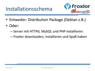 Installationsschema
 Entweder: Distribution Package (Debian z.B.)
 Oder:
      – Server mit HTTPd, MySQL und PHP installieren
      – Froxlor downloaden, installieren und Spaß haben




19.11.2011               Christoph Burchert               11
 
