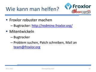 Wie kann man helfen?
 Froxlor robuster machen
      – Bugtracker: http://redmine.froxlor.org/
 Mitentwickeln
      – Bugtracker
      – Problem suchen, Patch schreiben, Mail an
        team@froxlor.org




19.11.2011                Christoph Burchert       14
 