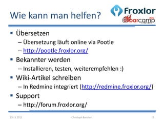Wie kann man helfen?
 Übersetzen
      – Übersetzung läuft online via Pootle
      – http://pootle.froxlor.org/
 Bekannter werden
      – Installieren, testen, weiterempfehlen :)
 Wiki-Artikel schreiben
      – In Redmine integriert (http://redmine.froxlor.org/)
 Support
      – http://forum.froxlor.org/
19.11.2011                 Christoph Burchert             15
 