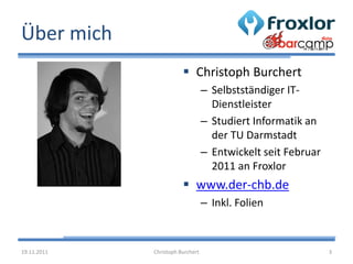 Über mich
                         Christoph Burchert
                                  – Selbstständiger IT-
                                    Dienstleister
                                  – Studiert Informatik an
                                    der TU Darmstadt
                                  – Entwickelt seit Februar
                                    2011 an Froxlor
                         www.der-chb.de
                                  – Inkl. Folien



19.11.2011   Christoph Burchert                               3
 